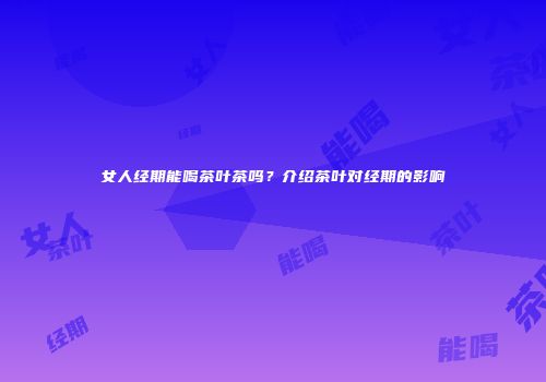 女人经期能喝茶叶茶吗？介绍茶叶对经期的影响