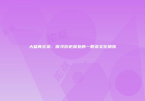 大益青沱茶：探寻历史深处的一颗茶文化明珠