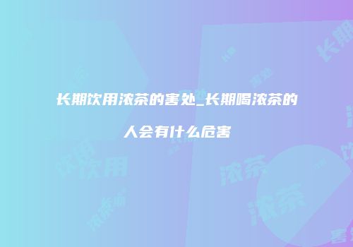 长期饮用浓茶的害处_长期喝浓茶的人会有什么危害