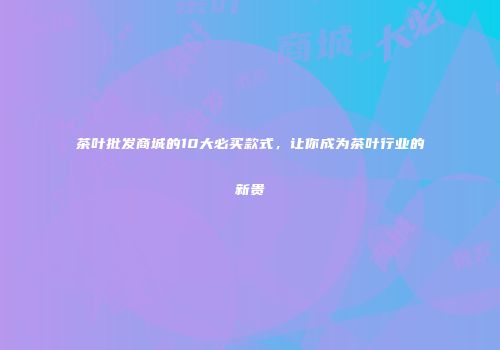 茶叶批发商城的10大必买款式，让你成为茶叶行业的新贵