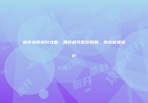 超市选购茶叶攻略：如何避开低价陷阱，挑选优质茶叶