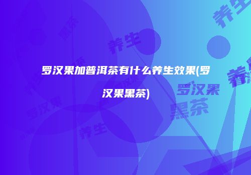 罗汉果加普洱茶有什么养生效果(罗汉果黑茶)