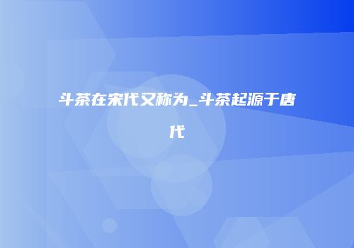 斗茶在宋代又称为_斗茶起源于唐代