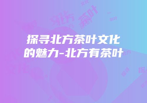 探寻北方茶叶文化的魅力-北方有茶叶