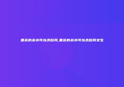 黑茶的茶水可以洗脸吗,黑茶的茶水可以洗脸吗女生