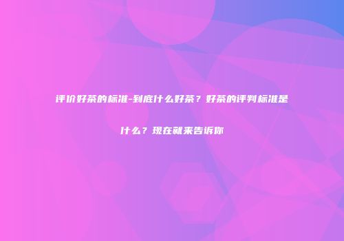 评价好茶的标准-到底什么好茶？好茶的评判标准是什么？现在就来告诉你