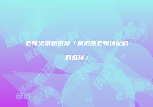 老鸭煲茶树菇汤「茶树菇老鸭汤配料的选择」
