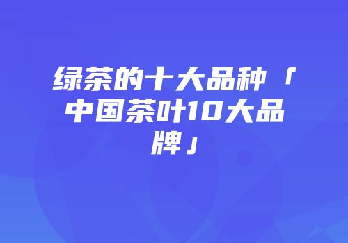 绿茶的十大品种「中国茶叶10大品牌」