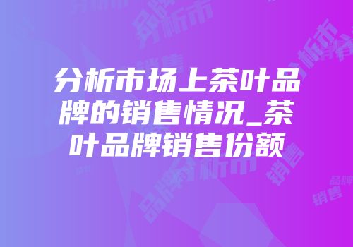 分析市场上茶叶品牌的销售情况_茶叶品牌销售份额