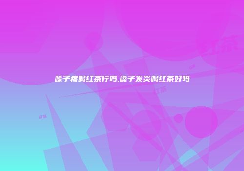 嗓子疼喝红茶行吗,嗓子发炎喝红茶好吗