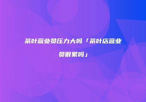 茶叶营业员压力大吗「茶叶店营业员很累吗」
