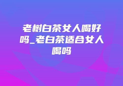 老树白茶女人喝好吗_老白茶适合女人喝吗