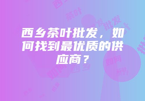 西乡茶叶批发，如何找到最优质的供应商？