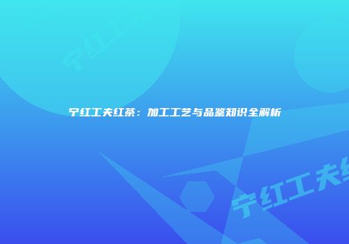 宁红工夫红茶：加工工艺与品鉴知识全解析