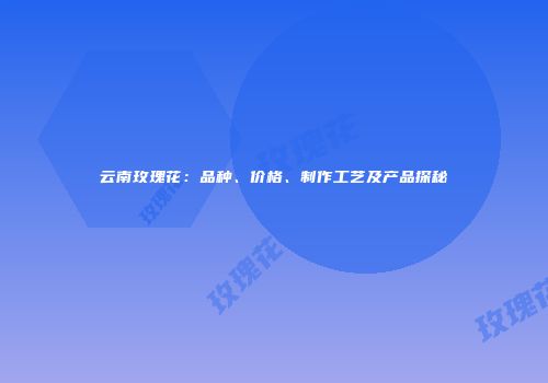 云南玫瑰花：品种、价格、制作工艺及产品探秘