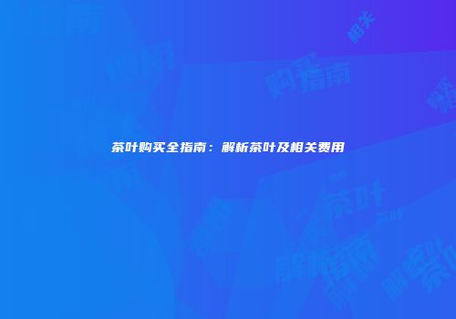 茶叶购买全指南：解析茶叶及相关费用
