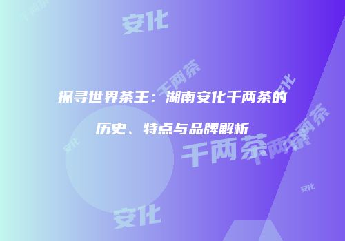 探寻世界茶王：湖南安化千两茶的历史、特点与品牌解析