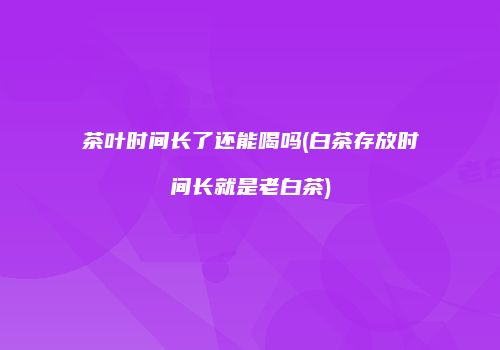 茶叶时间长了还能喝吗(白茶存放时间长就是老白茶)