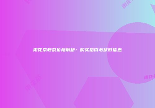 雨花茶新茶价格解析：购买指南与旅游信息