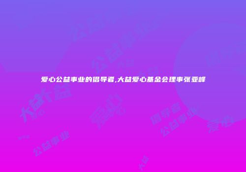 爱心公益事业的倡导者,大益爱心基金会理事张亚峰