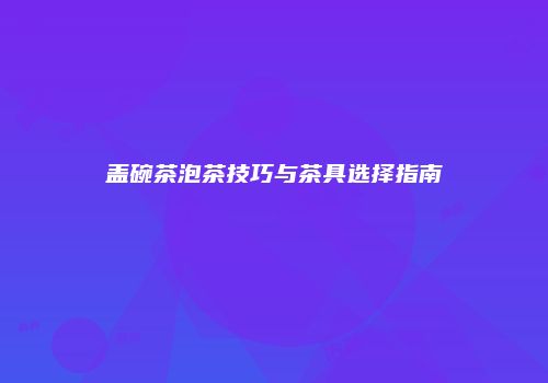 盖碗茶泡茶技巧与茶具选择指南