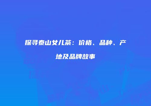 探寻泰山女儿茶：价格、品种、产地及品牌故事