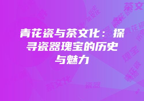 青花瓷与茶文化：探寻瓷器瑰宝的历史与魅力