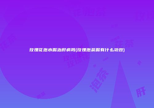 玫瑰花泡水喝治肝病吗(玫瑰泡茶喝有什么功效)