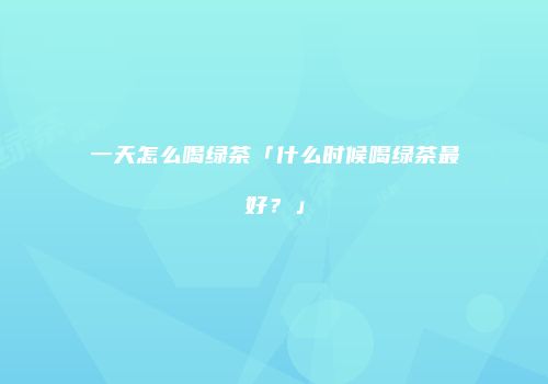 一天怎么喝绿茶「什么时候喝绿茶最好？」