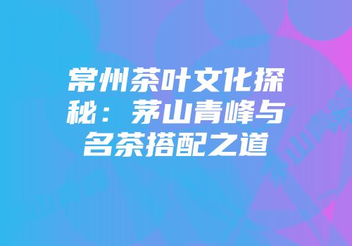 常州茶叶文化探秘：茅山青峰与名茶搭配之道