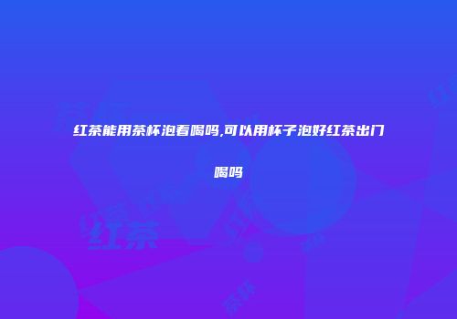 红茶能用茶杯泡着喝吗,可以用杯子泡好红茶出门喝吗