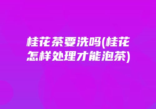 桂花茶要洗吗(桂花怎样处理才能泡茶)
