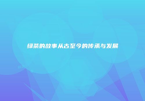 绿茶的故事从古至今的传承与发展