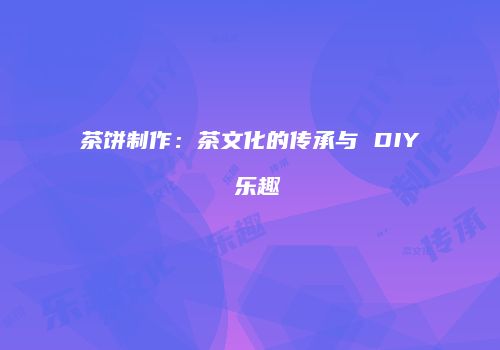 茶饼制作：茶文化的传承与 DIY 乐趣
