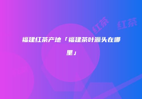 福建红茶产地「福建茶叶源头在哪里」