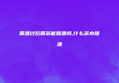 喝酒过后喝茶能醒酒吗,什么茶水醒酒