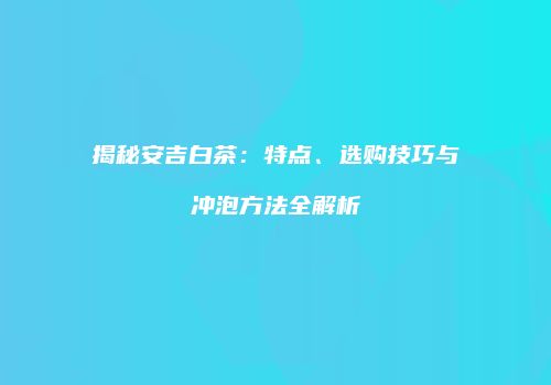 揭秘安吉白茶：特点、选购技巧与冲泡方法全解析