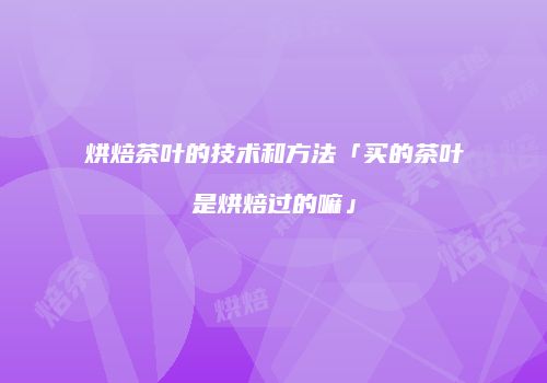 烘焙茶叶的技术和方法「买的茶叶是烘焙过的嘛」