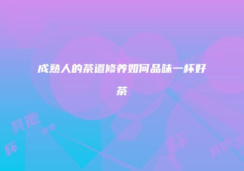 成熟人的茶道修养如何品味一杯好茶