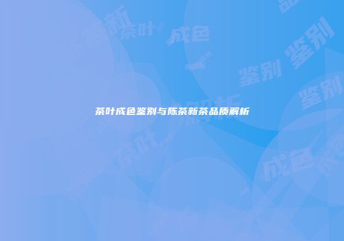 茶叶成色鉴别与陈茶新茶品质解析