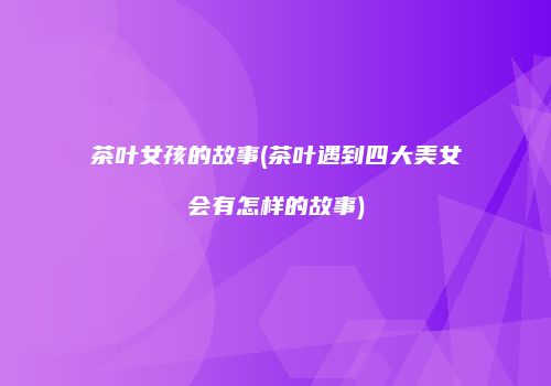 茶叶女孩的故事(茶叶遇到四大美女会有怎样的故事)