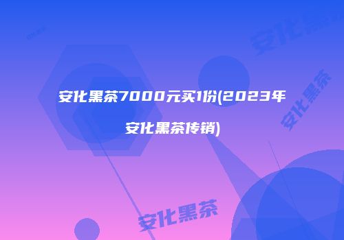 安化黑茶7000元买1份(2023年安化黑茶传销)