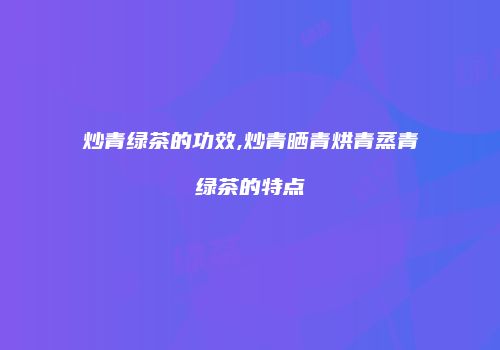 炒青绿茶的功效,炒青晒青烘青蒸青绿茶的特点