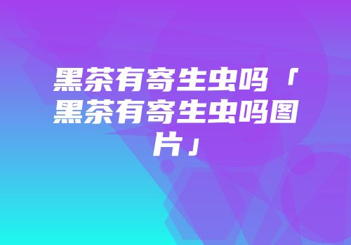 黑茶有寄生虫吗「黑茶有寄生虫吗图片」
