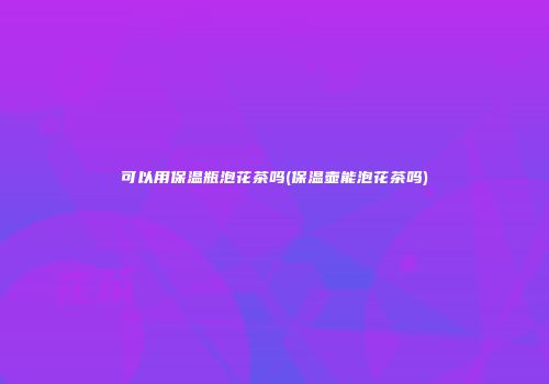 可以用保温瓶泡花茶吗(保温壶能泡花茶吗)