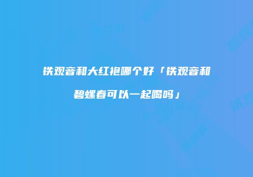 铁观音和大红袍哪个好「铁观音和碧螺春可以一起喝吗」
