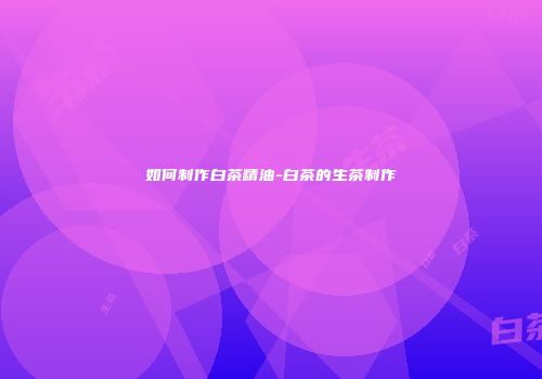 如何制作白茶精油-白茶的生茶制作