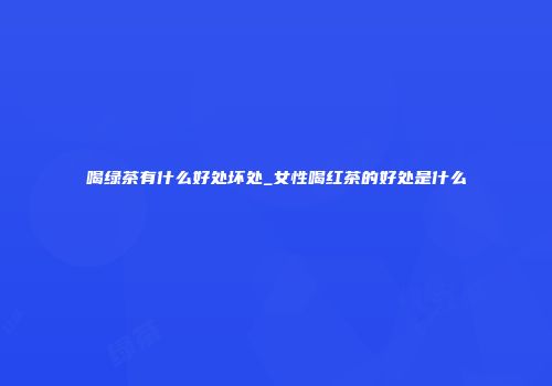 喝绿茶有什么好处坏处_女性喝红茶的好处是什么