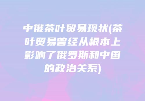中俄茶叶贸易现状(茶叶贸易曾经从根本上影响了俄罗斯和中国的政治关系)