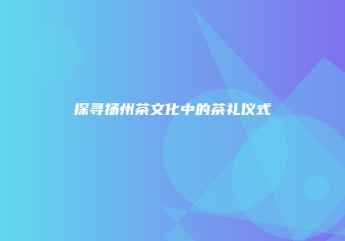探寻扬州茶文化中的茶礼仪式